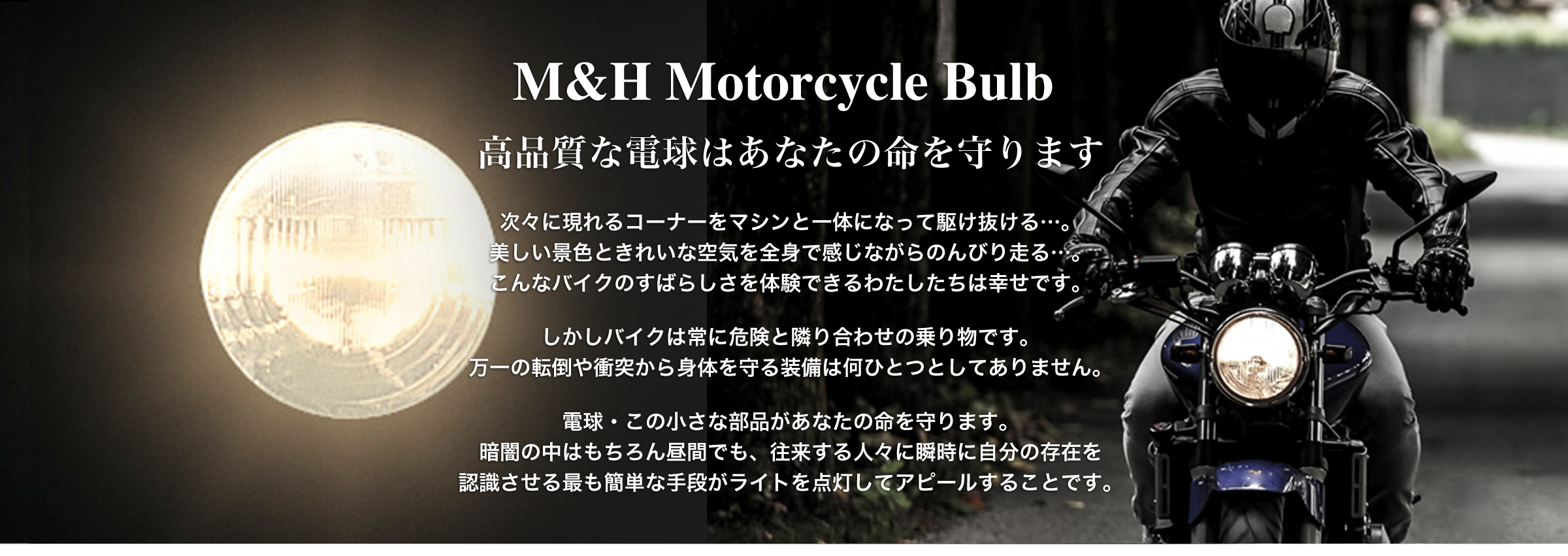 M&H Motorcycle Bulb 高品質な電球はあなたの命を守ります  次々に現れるコーナーをマシンと一体になって駆け抜ける…。 美しい景色ときれいな空気を全身で感じながらのんびり走る…。 こんなバイクのすばらしさを体験できるわたしたちは幸せです。 　 しかしバイクは常に危険と隣り合わせの乗り物です。 万一の転倒や衝突から身体を守る装備は何ひとつとしてありません。  電球・この小さな部品があなたの命を守ります。 暗闇の中はもちろん昼間でも、往来する人々に瞬時に自分の存在を 認識させる最も簡単な手段がライトを点灯してアピールすることです。