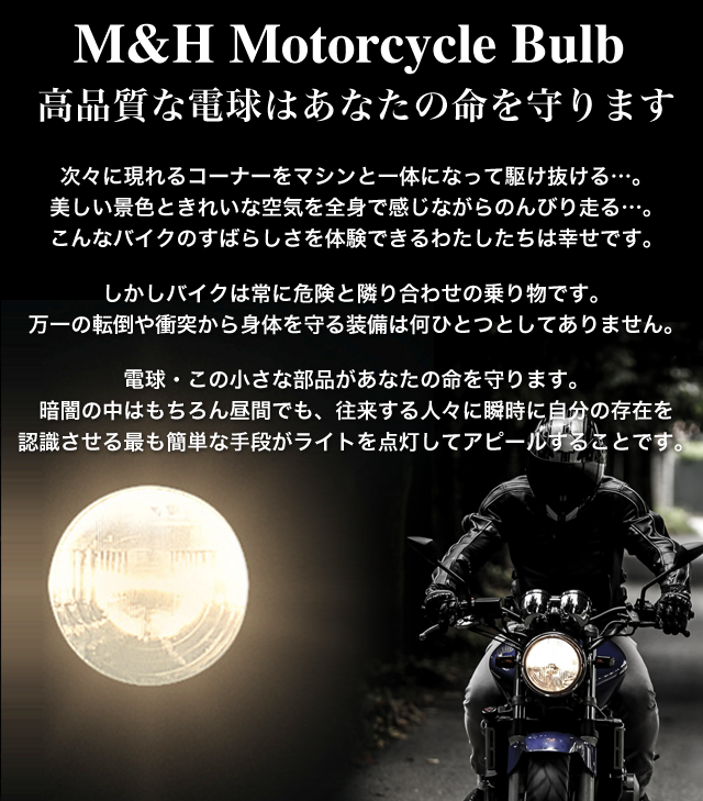 M&H Motorcycle Bulb 高品質な電球はあなたの命を守ります  次々に現れるコーナーをマシンと一体になって駆け抜ける…。 美しい景色ときれいな空気を全身で感じながらのんびり走る…。 こんなバイクのすばらしさを体験できるわたしたちは幸せです。 　 しかしバイクは常に危険と隣り合わせの乗り物です。 万一の転倒や衝突から身体を守る装備は何ひとつとしてありません。  電球・この小さな部品があなたの命を守ります。 暗闇の中はもちろん昼間でも、往来する人々に瞬時に自分の存在を 認識させる最も簡単な手段がライトを点灯してアピールすることです。